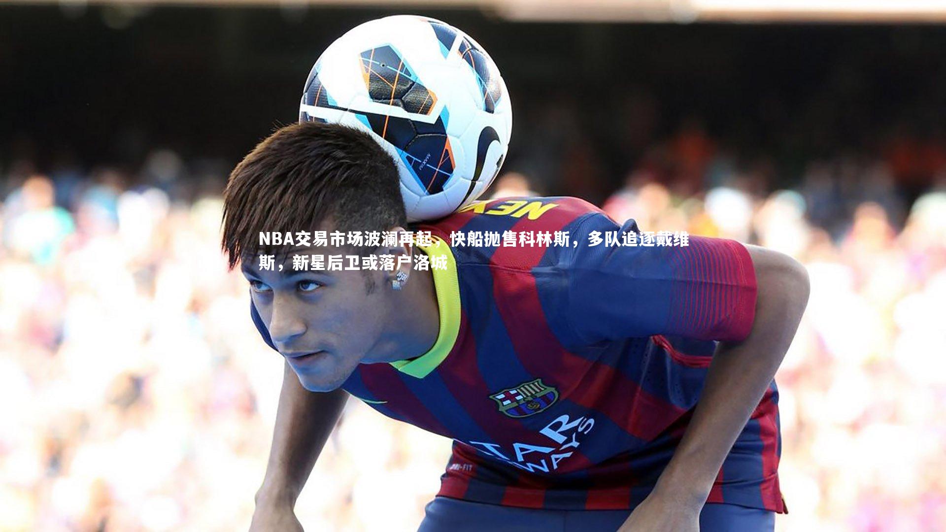 NBA交易市场波澜再起，快船抛售科林斯，多队追逐戴维斯，新星后卫或落户洛城